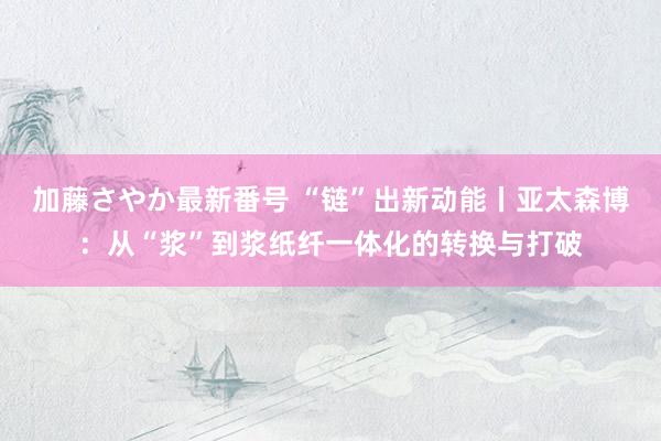 加藤さやか最新番号 “链”出新动能丨亚太森博：从“浆”到浆纸纤一体化的转换与打破