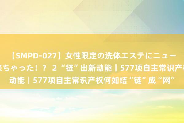 【SMPD-027】女性限定の洗体エステにニューハーフのお客さんが来ちゃった！？ 2 “链”出新动能丨577项自主常识产权何如结“链”成“网”