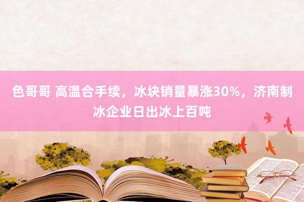 色哥哥 高温合手续，冰块销量暴涨30%，济南制冰企业日出冰上百吨