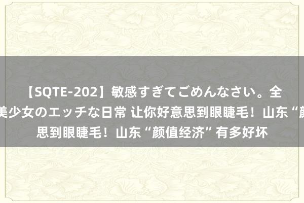 【SQTE-202】敏感すぎてごめんなさい。全身性感帯みたいな美少女のエッチな日常 让你好意思到眼睫毛！山东“颜值经济”有多好坏