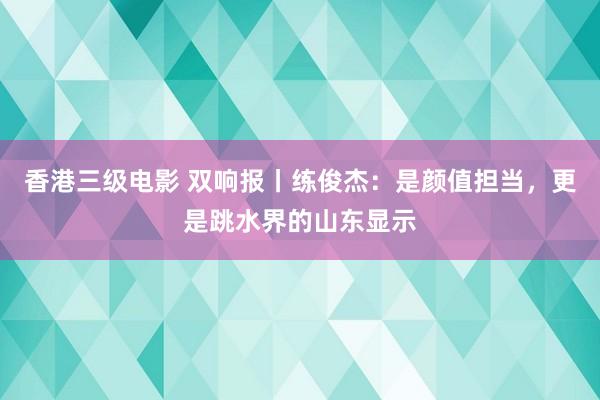 香港三级电影 双响报丨练俊杰：是颜值担当，更是跳水界的山东显示