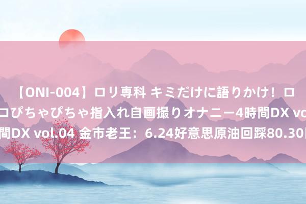 【ONI-004】ロリ専科 キミだけに語りかけ！ロリっ娘20人！オマ●コぴちゃぴちゃ指入れ自画撮りオナニー4時間DX vol.04 金市老王：6.24好意思原油回踩80.30区域作念多