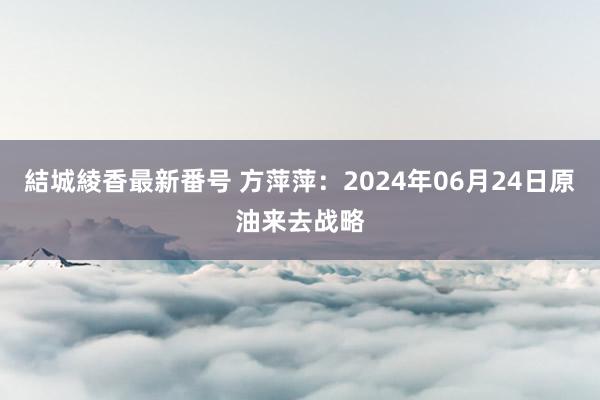 結城綾香最新番号 方萍萍：2024年06月24日原油来去战略