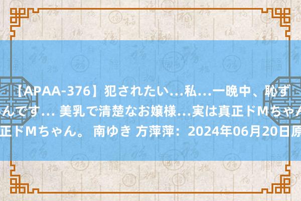 【APAA-376】犯されたい…私…一晩中、恥ずかしい恰好で犯されたいんです… 美乳で清楚なお嬢様…実は真正ドMちゃん。 南ゆき 方萍萍：2024年06月20日原油来往战略