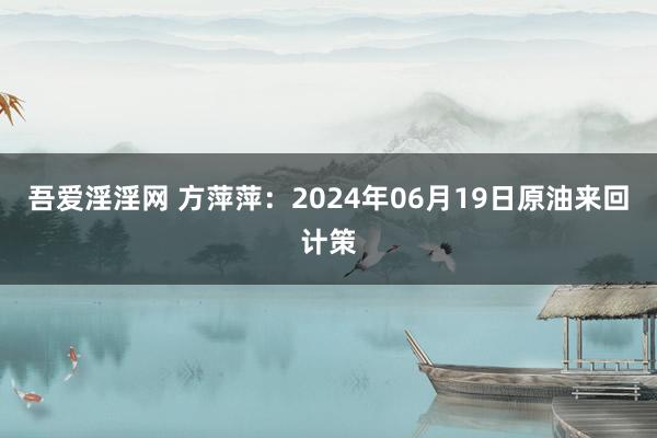 吾爱淫淫网 方萍萍：2024年06月19日原油来回计策