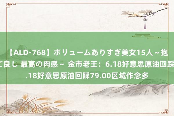 【ALD-768】ボリュームありすぎ美女15人～抱いて良し 抱かれて良し 最高の肉感～ 金市老王：6.18好意思原油回踩79.00区域作念多