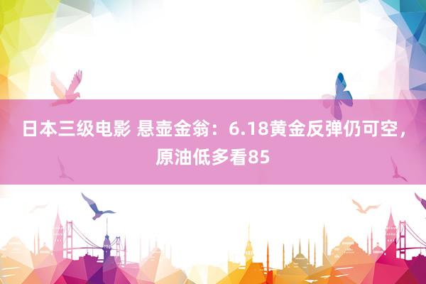 日本三级电影 悬壶金翁：6.18黄金反弹仍可空，原油低多看85