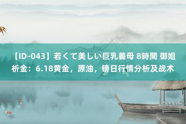 【ID-043】若くて美しい巨乳義母 8時間 御姐析金：6.18黄金，原油，镑日行情分析及战术