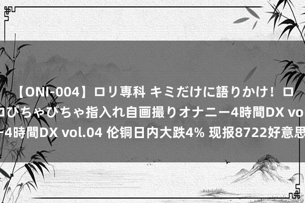 【ONI-004】ロリ専科 キミだけに語りかけ！ロリっ娘20人！オマ●コぴちゃぴちゃ指入れ自画撮りオナニー4時間DX vol.04 伦铜日内大跌4% 现报8722好意思元/吨