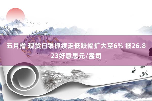 五月撸 现货白银抓续走低跌幅扩大至6% 报26.823好意思元/盎司