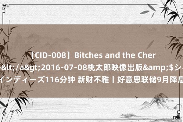 【CID-008】Bitches and the Cherries-ヤリマンと童貞-</a>2016-07-08桃太郎映像出版&$シネマインディーズ116分钟 新财不雅丨好意思联储9月降息几成定局 公共风险钞票本轮抛压有限