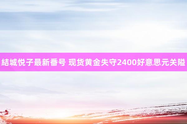 結城悦子最新番号 现货黄金失守2400好意思元关隘