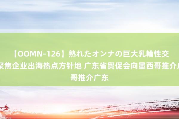 【OOMN-126】熟れたオンナの巨大乳輪性交集 聚焦企业出海热点方针地 广东省贸促会向墨西哥推介广东