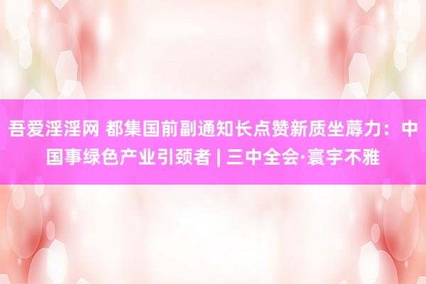 吾爱淫淫网 都集国前副通知长点赞新质坐蓐力：中国事绿色产业引颈者 | 三中全会·寰宇不雅