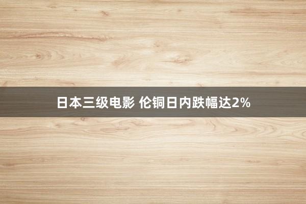 日本三级电影 伦铜日内跌幅达2%