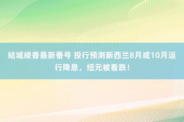 結城綾香最新番号 投行预测新西兰8月或10月运行降息，纽元被看跌！