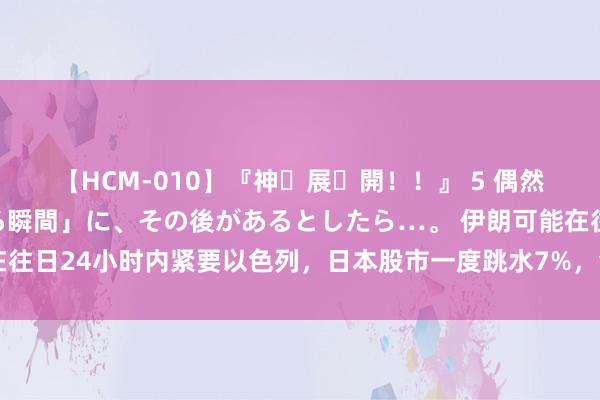 【HCM-010】『神・展・開！！』 5 偶然見かけた「目が奪われる瞬間」に、その後があるとしたら…。 伊朗可能在往日24小时内紧要以色列，日本股市一度跳水7%，金价重挫近30好意思元