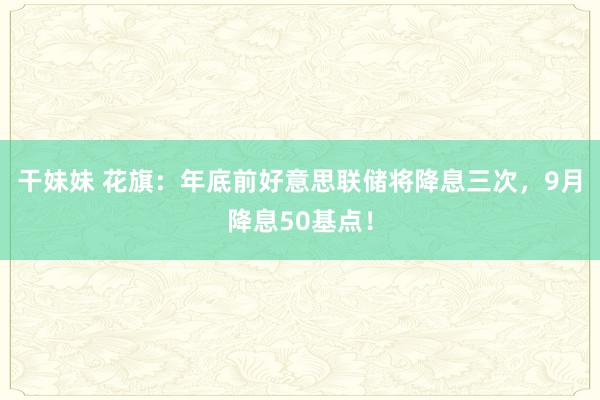 干妹妹 花旗：年底前好意思联储将降息三次，9月降息50基点！