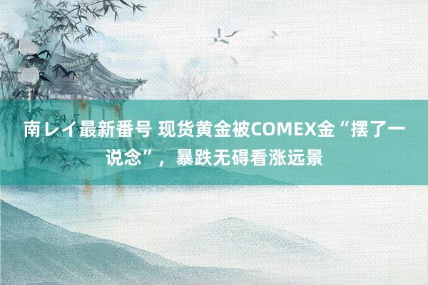 南レイ最新番号 现货黄金被COMEX金“摆了一说念”，暴跌无碍看涨远景