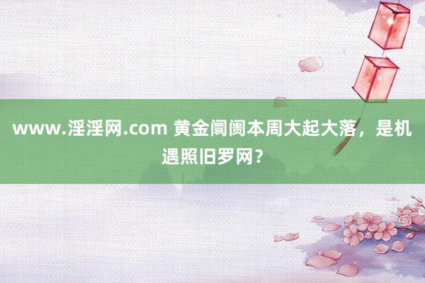 www.淫淫网.com 黄金阛阓本周大起大落，是机遇照旧罗网？