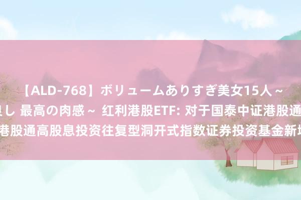 【ALD-768】ボリュームありすぎ美女15人～抱いて良し 抱かれて良し 最高の肉感～ 红利港股ETF: 对于国泰中证港股通高股息投资往复型洞开式指数证券投资基金新增一级往复商的公告