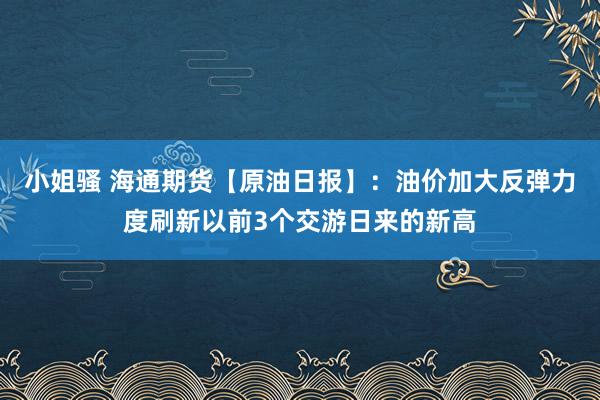 小姐骚 海通期货【原油日报】：油价加大反弹力度刷新以前3个交游日来的新高