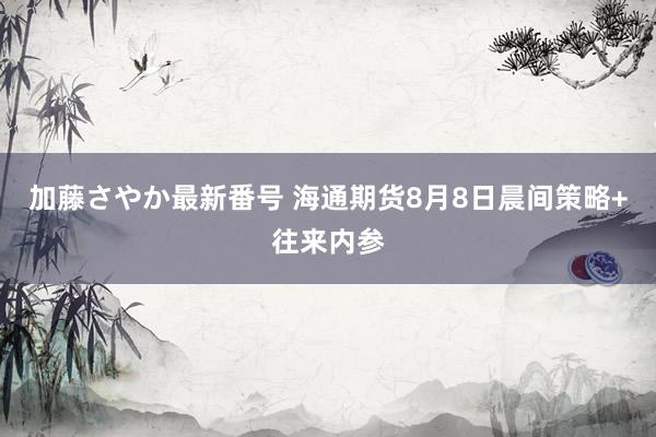 加藤さやか最新番号 海通期货8月8日晨间策略+往来内参