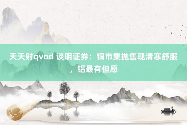 天天射qvod 谈明证券：铜市集抛售现清寒舒服，铝最有但愿