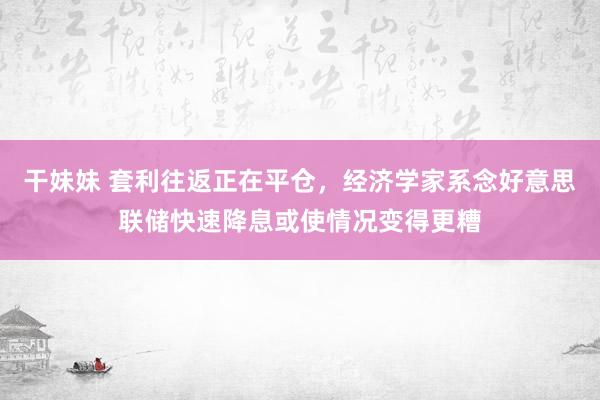 干妹妹 套利往返正在平仓，经济学家系念好意思联储快速降息或使情况变得更糟