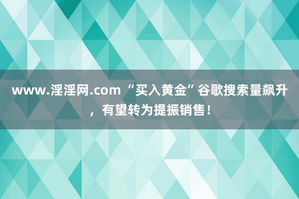 www.淫淫网.com “买入黄金”谷歌搜索量飙升，有望转为提振销售！