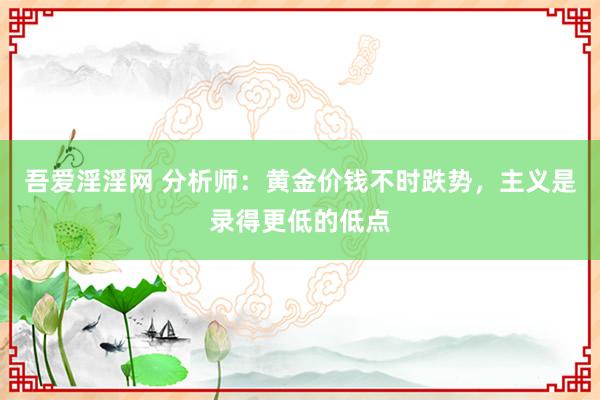 吾爱淫淫网 分析师：黄金价钱不时跌势，主义是录得更低的低点