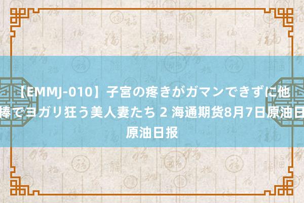 【EMMJ-010】子宮の疼きがガマンできずに他人棒でヨガリ狂う美人妻たち 2 海通期货8月7日原油日报