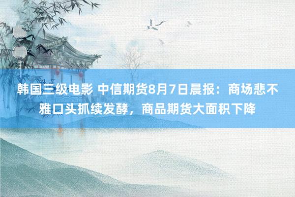 韩国三级电影 中信期货8月7日晨报：商场悲不雅口头抓续发酵，商品期货大面积下降