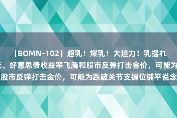 【BOMN-102】超乳！爆乳！大迫力！乳揺れ騎乗位 100名 好意思元、好意思债收益率飞腾和股市反弹打击金价，可能为跌破关节支握位铺平说念路