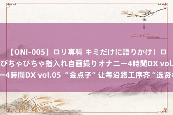 【ONI-005】ロリ専科 キミだけに語りかけ！ロリ校生21人！オマ●コぴちゃぴちゃ指入れ自画撮りオナニー4時間DX vol.05 “金点子”让每沿路工序齐“选贤举能”