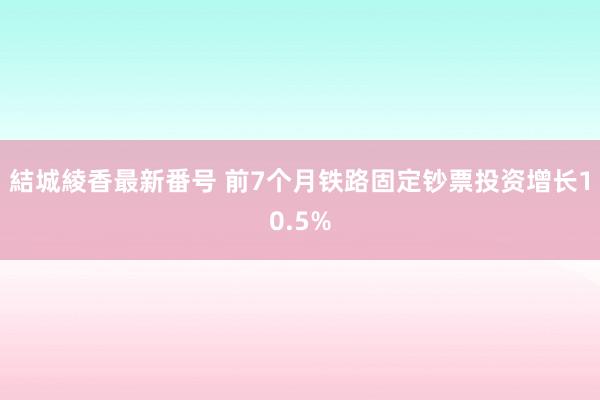 結城綾香最新番号 前7个月铁路固定钞票投资增长10.5%