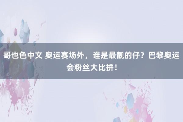 哥也色中文 奥运赛场外，谁是最靓的仔？巴黎奥运会粉丝大比拼！