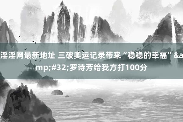 淫淫网最新地址 三破奥运记录带来“稳稳的幸福”&#32;罗诗芳给我方打100分