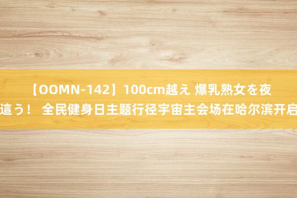 【OOMN-142】100cm越え 爆乳熟女を夜這う！ 全民健身日主题行径宇宙主会场在哈尔滨开启