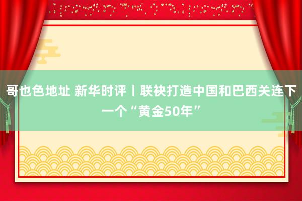 哥也色地址 新华时评丨联袂打造中国和巴西关连下一个“黄金50年”