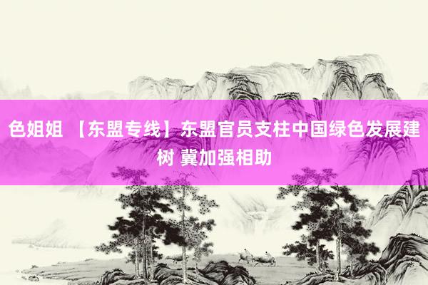 色姐姐 【东盟专线】东盟官员支柱中国绿色发展建树 冀加强相助