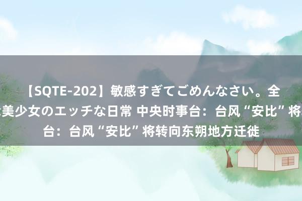 【SQTE-202】敏感すぎてごめんなさい。全身性感帯みたいな美少女のエッチな日常 中央时事台：台风“安比”将转向东朔地方迁徙