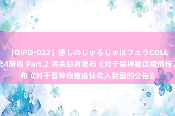 【DIPO-022】癒しのじゅるじゅぽフェラCOLLECTION50連発4時間 Part.2 海关总署发布《对于留神猴痘疫情传入我国的公告》