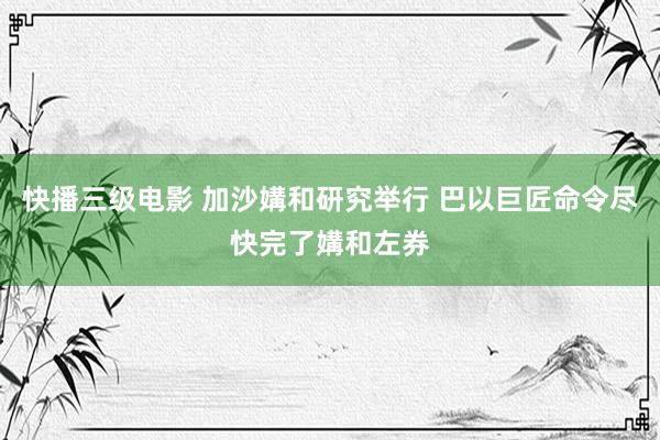 快播三级电影 加沙媾和研究举行 巴以巨匠命令尽快完了媾和左券