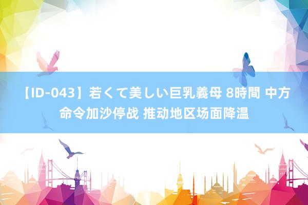 【ID-043】若くて美しい巨乳義母 8時間 中方命令加沙停战 推动地区场面降温