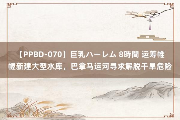 【PPBD-070】巨乳ハーレム 8時間 运筹帷幄新建大型水库，巴拿马运河寻求解脱干旱危险