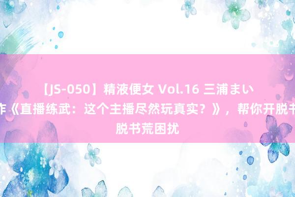 【JS-050】精液便女 Vol.16 三浦まい 经典之作《直播练武：这个主播尽然玩真实？》，帮你开脱书荒困扰