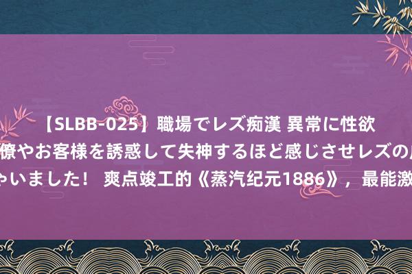 【SLBB-025】職場でレズ痴漢 異常に性欲の強い私（真性レズ）同僚やお客様を誘惑して失神するほど感じさせレズの虜にしちゃいました！ 爽点竣工的《蒸汽纪元1886》，最能激起酷爱的篇章，连气儿看完才过瘾！