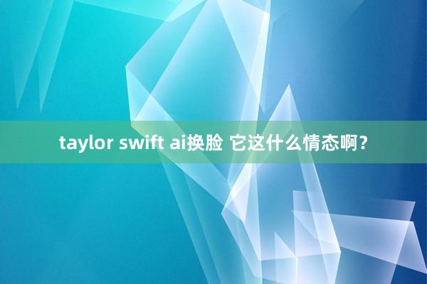 taylor swift ai换脸 它这什么情态啊？