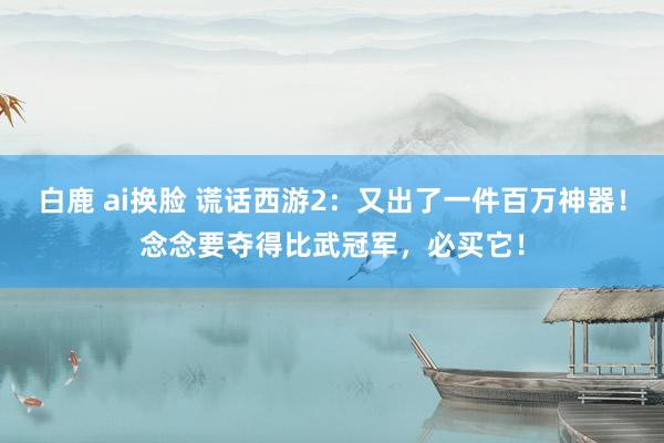 白鹿 ai换脸 谎话西游2：又出了一件百万神器！念念要夺得比武冠军，必买它！